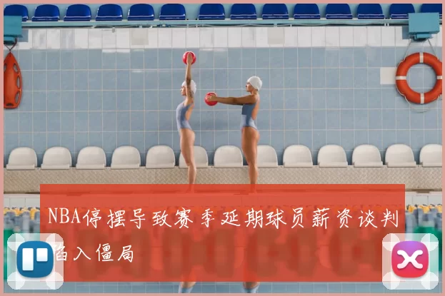 NBA停摆导致赛季延期球员薪资谈判陷入僵局
