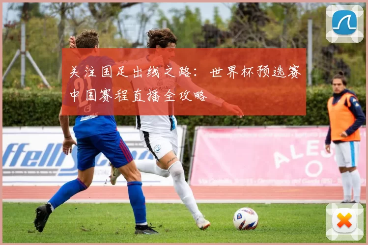 关注国足出线之路:世界杯预选赛中国赛程直播全攻略