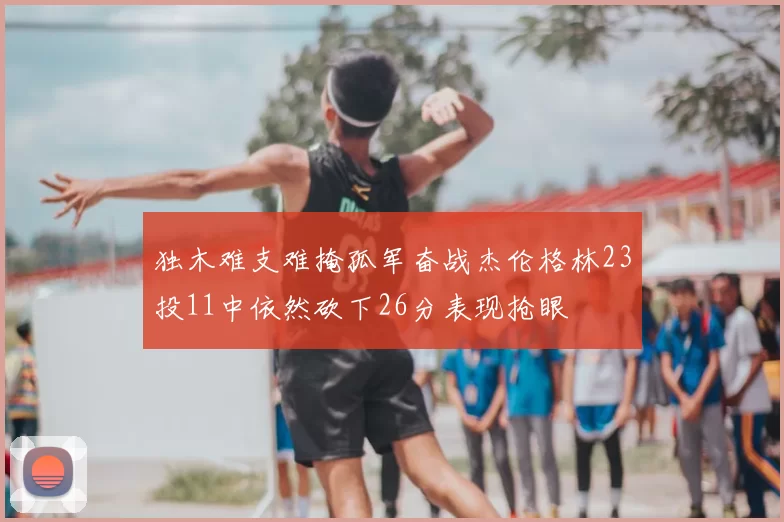 独木难支难掩孤军奋战杰伦格林23投11中依然砍下26分表现抢眼