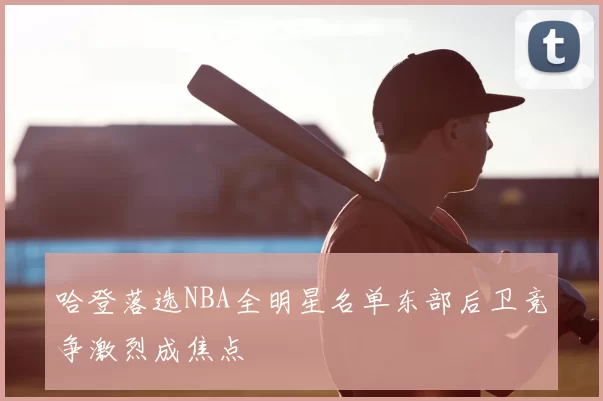 哈登落选NBA全明星名单东部后卫竞争激烈成焦点