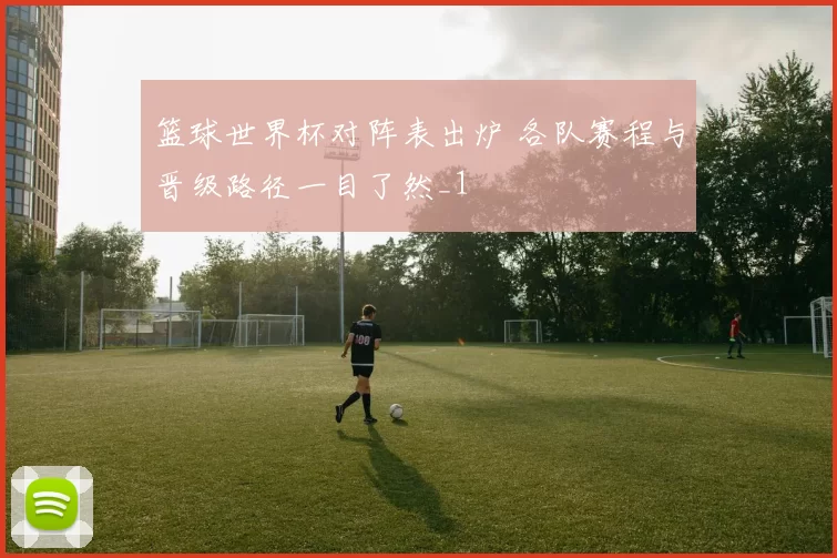 篮球世界杯对阵表出炉 各队赛程与晋级路径一目了然_1