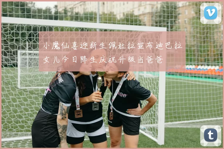 小魔仙喜迎新生佩杜拉宣布迪巴拉女儿今日降生庆祝升级当爸爸