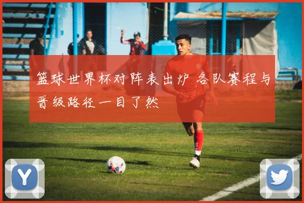 篮球世界杯对阵表出炉 各队赛程与晋级路径一目了然