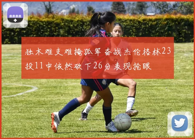 独木难支难掩孤军奋战杰伦格林23投11中依然砍下26分表现抢眼