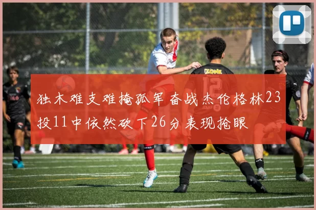 独木难支难掩孤军奋战杰伦格林23投11中依然砍下26分表现抢眼