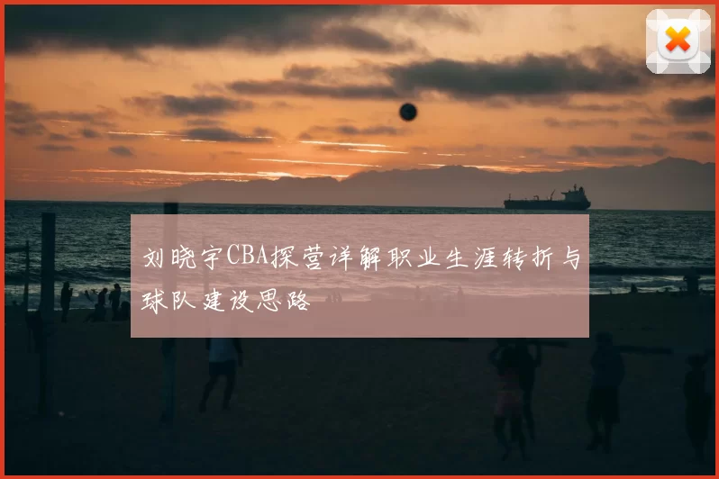 刘晓宇CBA探营详解职业生涯转折与球队建设思路