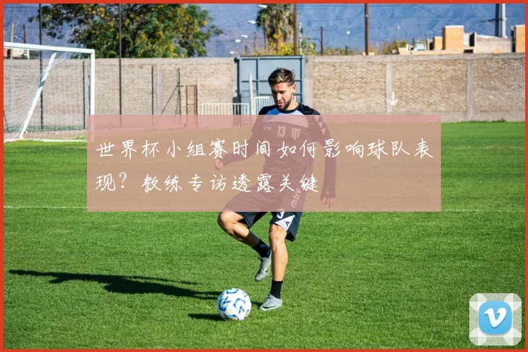 世界杯小组赛时间如何影响球队表现？教练专访透露关键