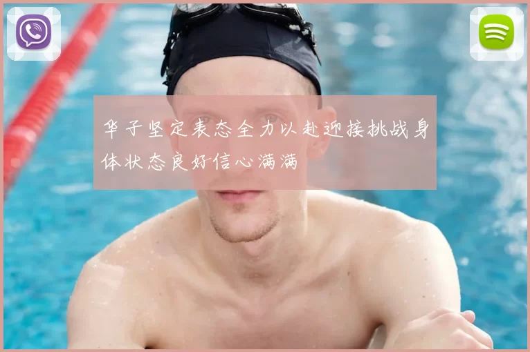 华子坚定表态全力以赴迎接挑战身体状态良好信心满满