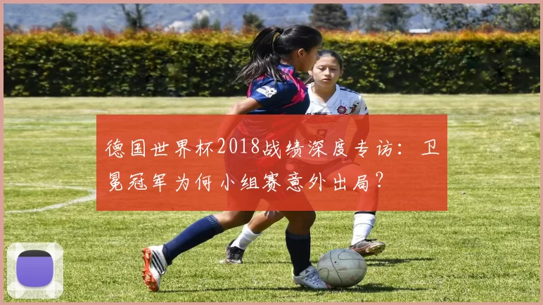 德国世界杯2018战绩深度专访：卫冕冠军为何小组赛意外出局？