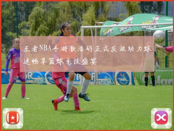 王者NBA手游激活码正式发放助力球迷畅享篮球竞技盛宴