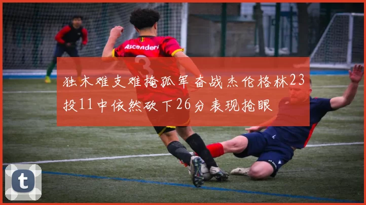 独木难支难掩孤军奋战杰伦格林23投11中依然砍下26分表现抢眼