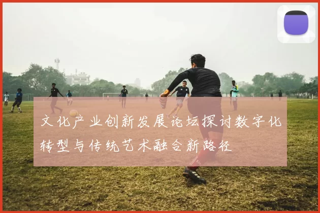 文化产业创新发展论坛探讨数字化转型与传统艺术融合新路径