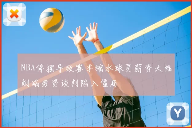 NBA停摆导致赛季缩水球员薪资大幅削减劳资谈判陷入僵局