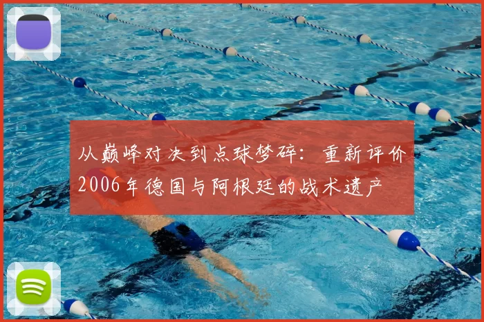 从巅峰对决到点球梦碎:重新评价2006年德国与阿根廷的战术遗产