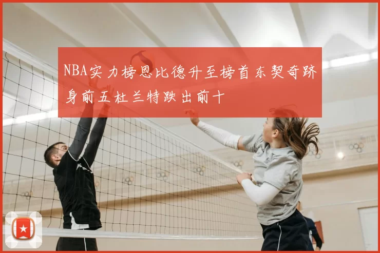 NBA实力榜恩比德升至榜首东契奇跻身前五杜兰特跌出前十