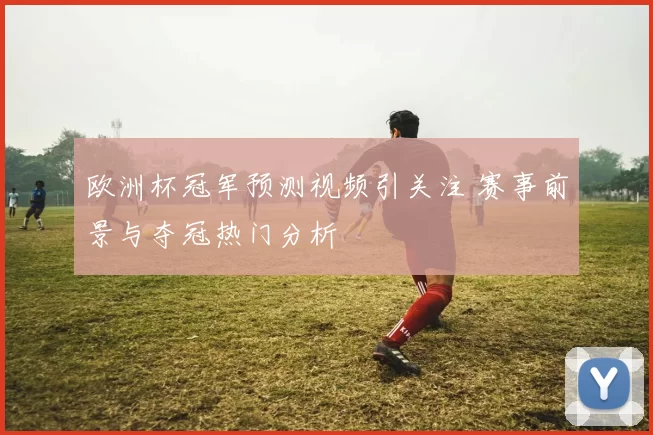 欧洲杯冠军预测视频引关注 赛事前景与夺冠热门分析