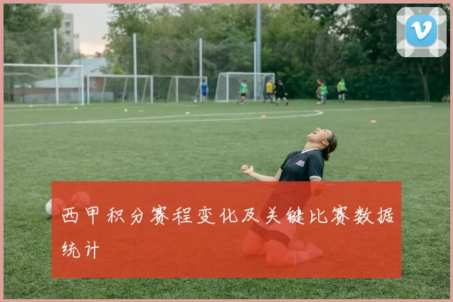 西甲积分赛程变化及关键比赛数据统计