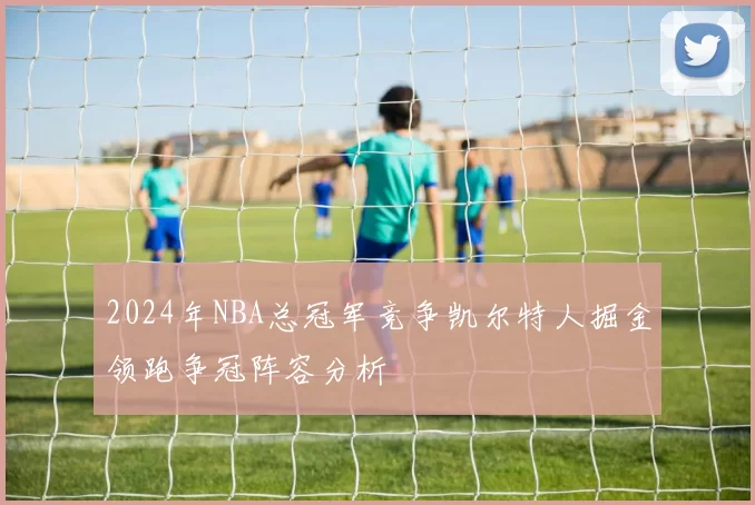 2024年NBA总冠军竞争凯尔特人掘金领跑争冠阵容分析