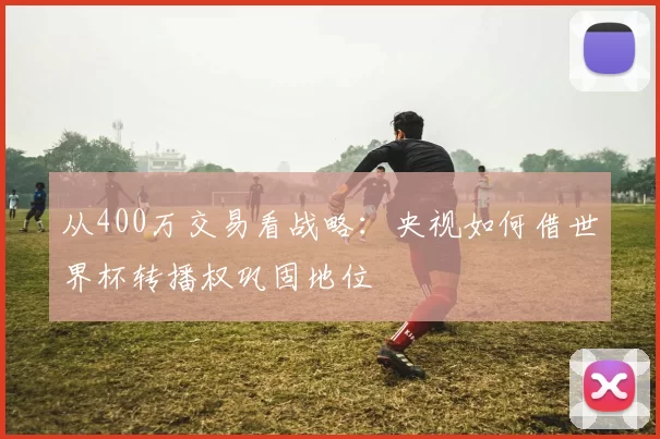 从400万交易看战略:央视如何借世界杯转播权巩固地位