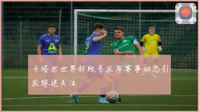 卡塔尔世界杯账号发布赛事动态引发球迷关注