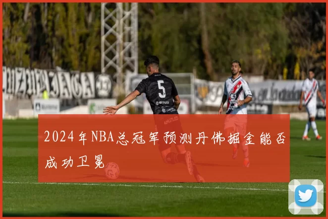 2024年NBA总冠军预测丹佛掘金能否成功卫冕