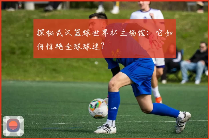 探秘武汉篮球世界杯主场馆:它如何惊艳全球球迷?