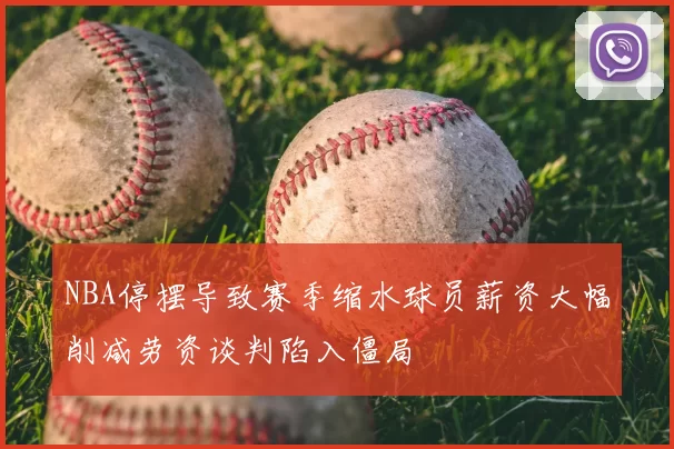 NBA停摆导致赛季缩水球员薪资大幅削减劳资谈判陷入僵局