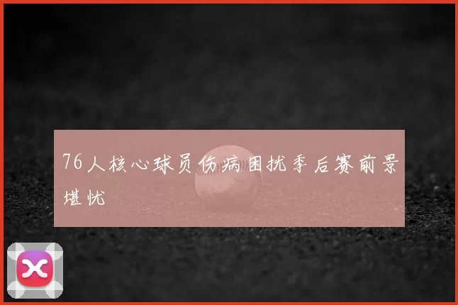 76人核心球员伤病困扰季后赛前景堪忧