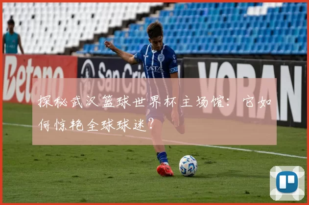 探秘武汉篮球世界杯主场馆:它如何惊艳全球球迷?