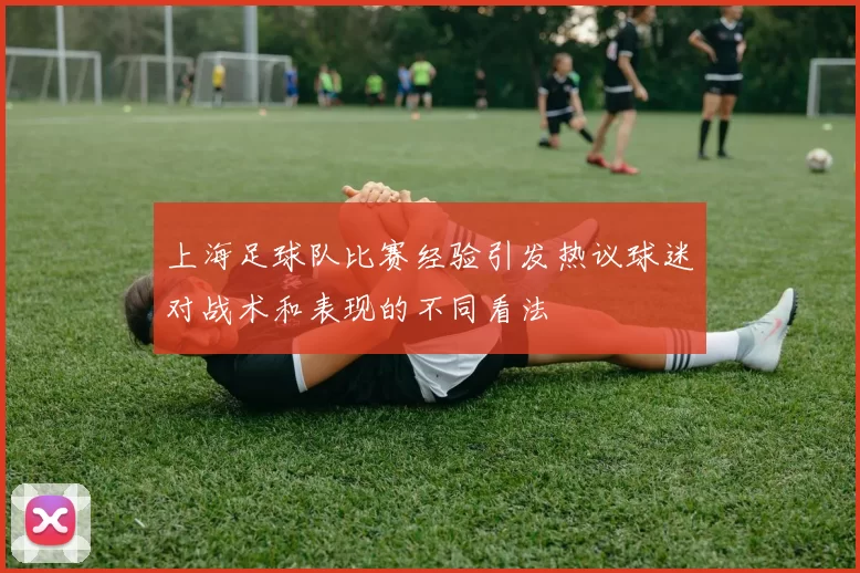 上海足球队比赛经验引发热议球迷对战术和表现的不同看法