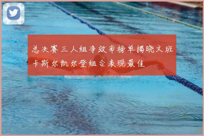 总决赛三人组净效率榜单揭晓文班卡斯尔凯尔登组合表现最佳