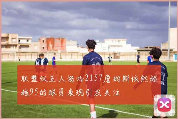 联盟仅五人场均2157詹姆斯依然超越95的球员表现引发关注