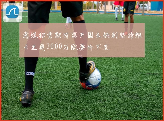 意媒称索默将离开国米热刺坚持维卡里奥3000万欧要价不变