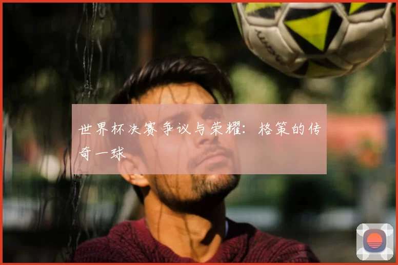 世界杯决赛争议与荣耀：格策的传奇一球