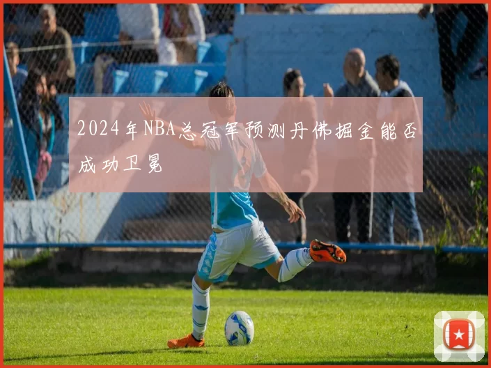2024年NBA总冠军预测丹佛掘金能否成功卫冕