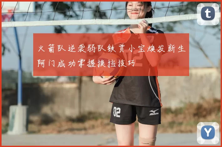 火箭队逆袭弱队铁贾小宝焕发新生阿门成功掌握换挡技巧