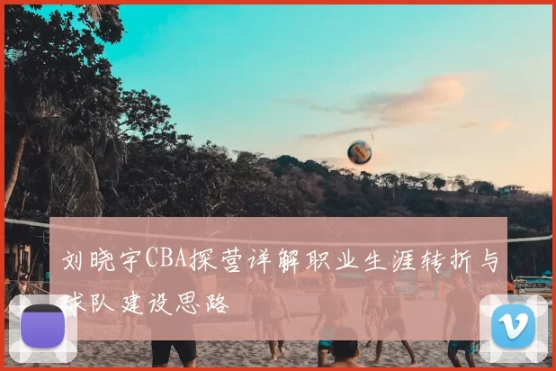 刘晓宇CBA探营详解职业生涯转折与球队建设思路